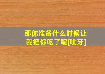 那你准备什么时候让我把你吃了呢[呲牙]